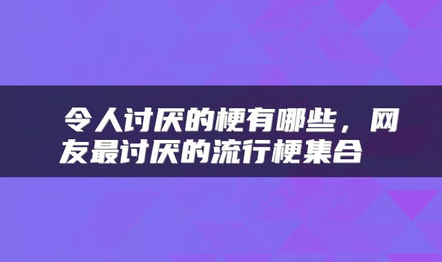  令人讨厌的梗有哪些，网友最讨厌的流行梗集合 