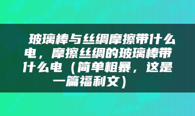  玻璃棒与丝绸摩擦带什么电，摩擦丝绸的玻璃棒带什么电（简单粗暴，这是一篇福利文） 