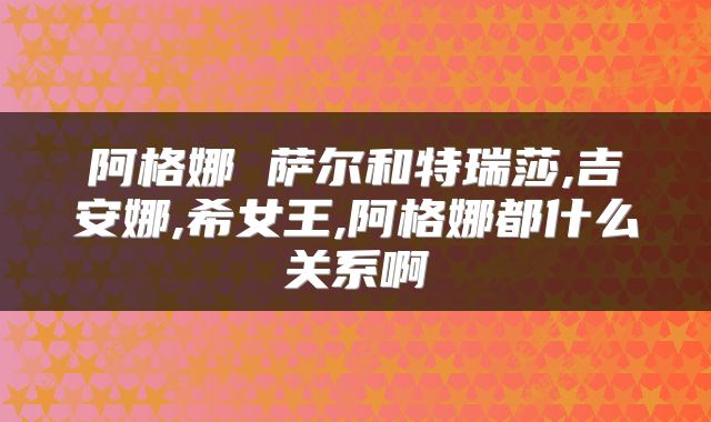 阿格娜 萨尔和特瑞莎,吉安娜,希女王,阿格娜都什么关系啊