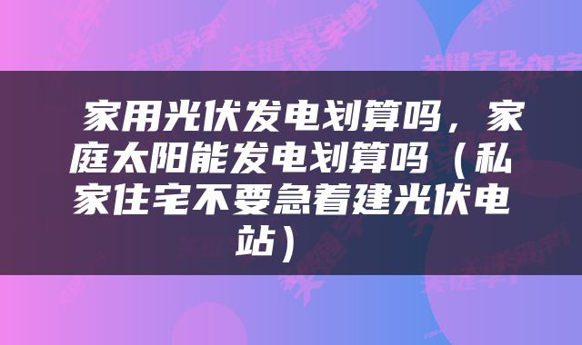  家用光伏发电划算吗，家庭太阳能发电划算吗（私家住宅不要急着建光伏电站） 