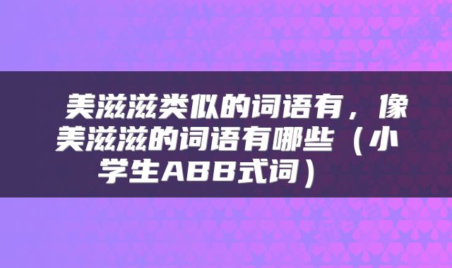  美滋滋类似的词语有，像美滋滋的词语有哪些（小学生ABB式词） 