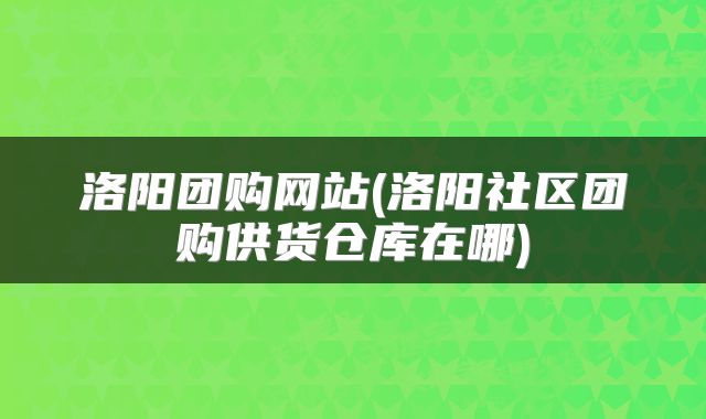 洛阳团购网站(洛阳社区团购供货仓库在哪)