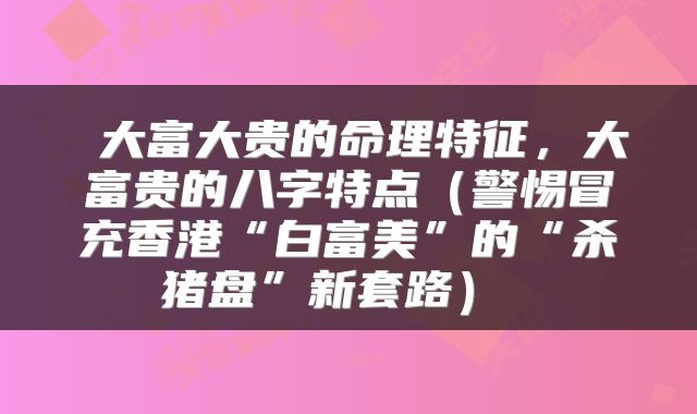  大富大贵的命理特征，大富贵的八字特点（警惕冒充香港“白富美”的“杀猪盘”新套路） 
