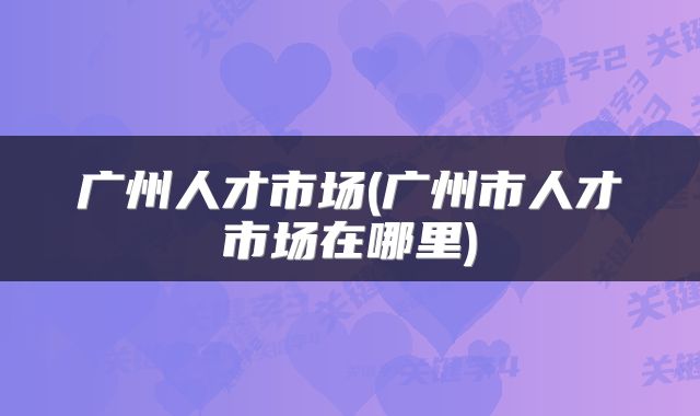 广州人才市场(广州市人才市场在哪里)
