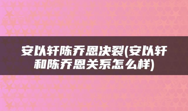 安以轩陈乔恩决裂(安以轩和陈乔恩关系怎么样)