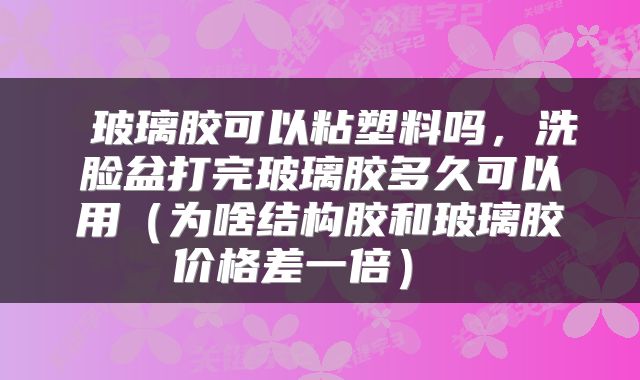  玻璃胶可以粘塑料吗，洗脸盆打完玻璃胶多久可以用（为啥结构胶和玻璃胶价格差一倍） 