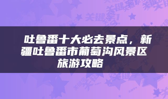  吐鲁番十大必去景点，新疆吐鲁番市葡萄沟风景区旅游攻略 