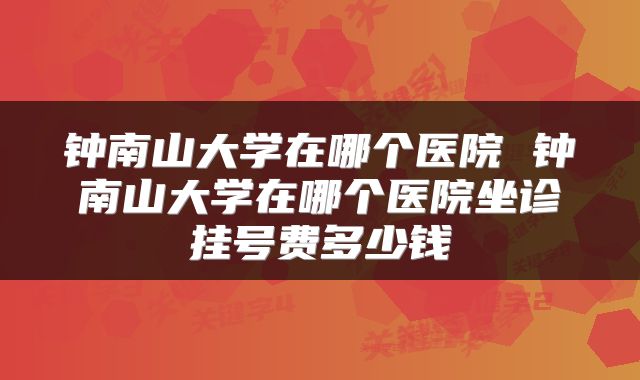 钟南山大学在哪个医院 钟南山大学在哪个医院坐诊挂号费多少钱