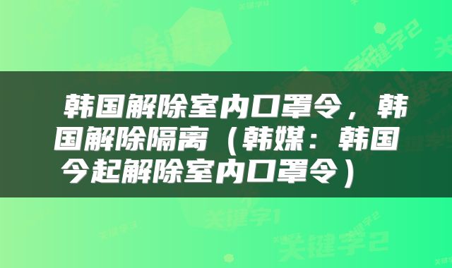 韩国解除室内口罩令,韩国解除隔离(韩媒:韩国今起解除室内口罩令)