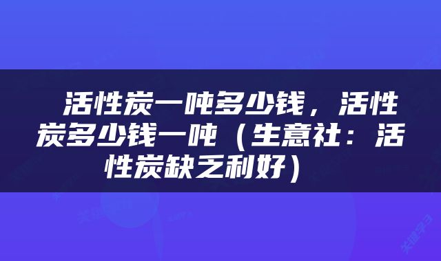  活性炭一吨多少钱，活性炭多少钱一吨（生意社：活性炭缺乏利好） 
