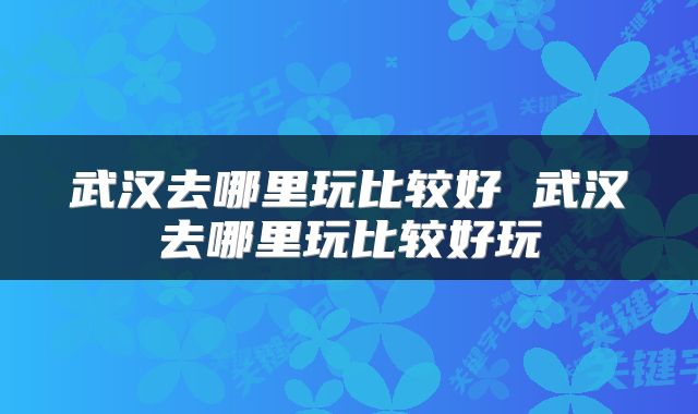 武汉去哪里玩比较好 武汉去哪里玩比较好玩
