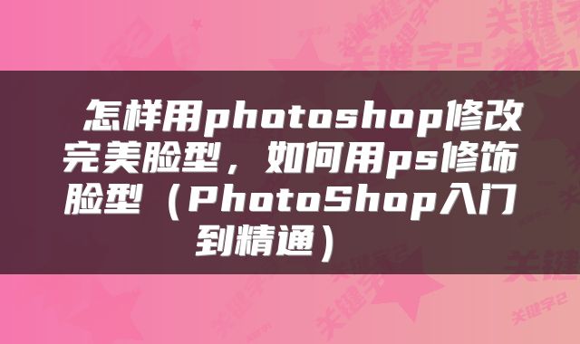  怎样用photoshop修改完美脸型，如何用ps修饰脸型（PhotoShop入门到精通） 
