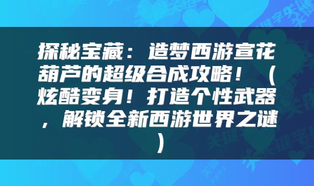 探秘宝藏：造梦西游宣花葫芦的超级合成攻略！（炫酷变身！打造个性武器，解锁全新西游世界之谜）