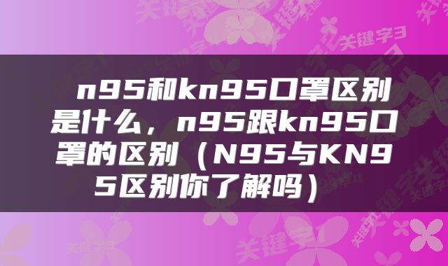  n95和kn95口罩区别是什么，n95跟kn95口罩的区别（N95与KN95区别你了解吗） 