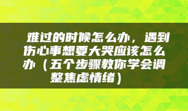 难过的时候怎么办,遇到伤心事想要大哭应该怎么办(五个步骤教你学会调整焦虑情绪)