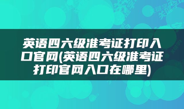 英语四六级准考证打印入口官网(英语四六级准考证打印官网入口在哪里)