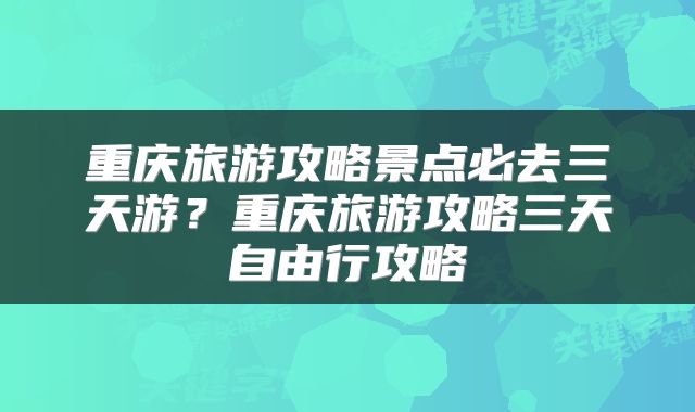 重庆旅游攻略景点必去三天游？重庆旅游攻略三天自由行攻略