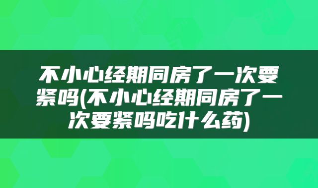 不小心经期同房了一次要紧吗(不小心经期同房了一次要紧吗吃什么药)
