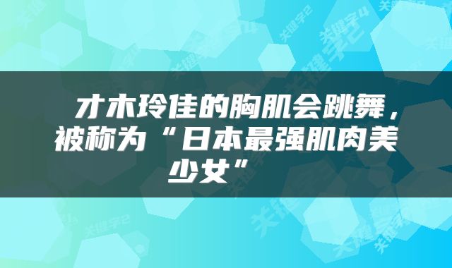 才木玲佳的胸肌会跳舞,被称为“日本最强肌肉美少女”