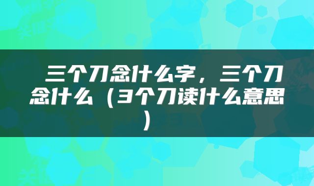  三个刀念什么字，三个刀念什么（3个刀读什么意思） 