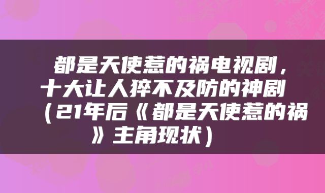  都是天使惹的祸电视剧，十大让人猝不及防的神剧（21年后《都是天使惹的祸》主角现状） 