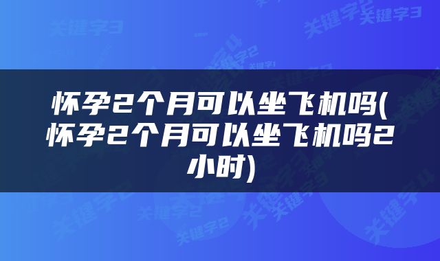 怀孕2个月可以坐飞机吗(怀孕2个月可以坐飞机吗2小时)
