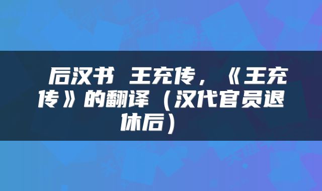  后汉书 王充传，《王充传》的翻译（汉代官员退休后） 