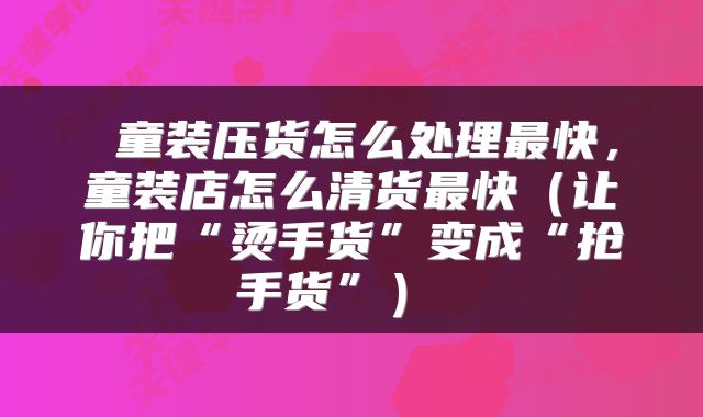  童装压货怎么处理最快，童装店怎么清货最快（让你把“烫手货”变成“抢手货”） 