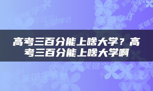 高考三百分能上啥大学？高考三百分能上啥大学啊