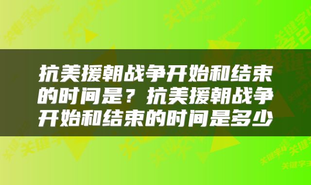 抗美援朝战争开始和结束的时间是？抗美援朝战争开始和结束的时间是多少