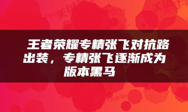  王者荣耀专精张飞对抗路出装，专精张飞逐渐成为版本黑马 