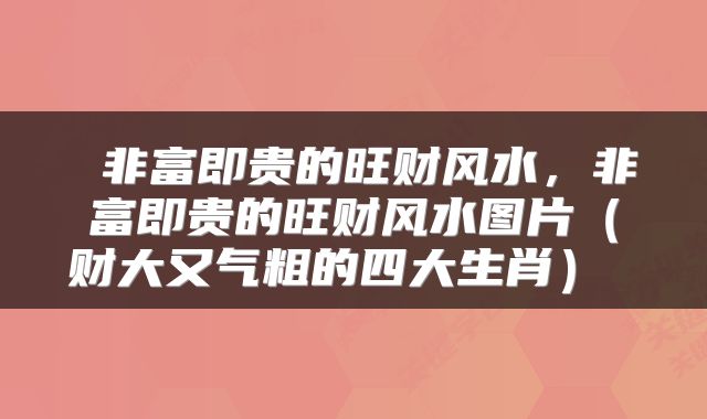  非富即贵的旺财风水，非富即贵的旺财风水图片（财大又气粗的四大生肖） 