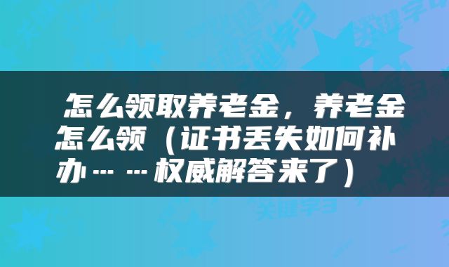  怎么领取养老金，养老金怎么领（证书丢失如何补办……权威解答来了） 