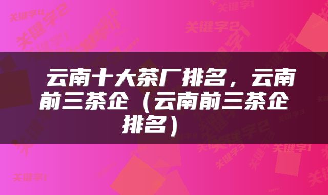  云南十大茶厂排名，云南前三茶企（云南前三茶企排名） 