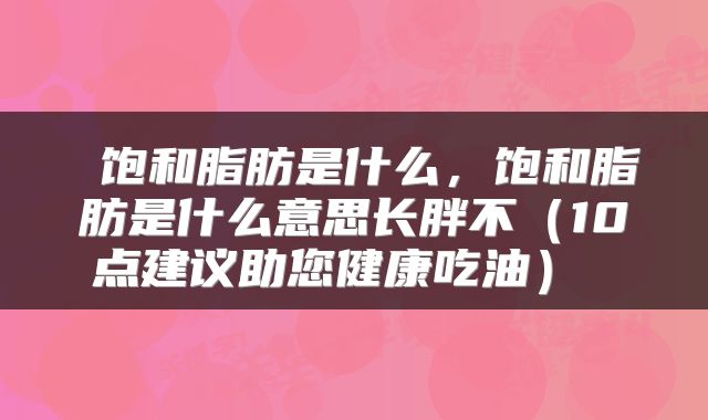  饱和脂肪是什么，饱和脂肪是什么意思长胖不（10点建议助您健康吃油） 