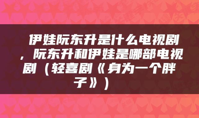  伊娃阮东升是什么电视剧，阮东升和伊娃是哪部电视剧（轻喜剧《身为一个胖子》） 