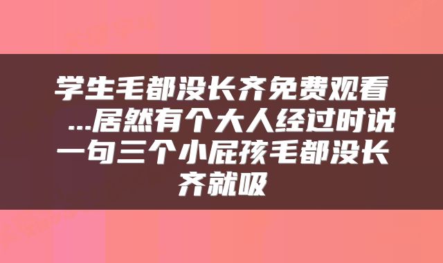 学生毛都没长齐免费观看 ...居然有个大人经过时说一句三个小屁孩毛都没长齐就吸