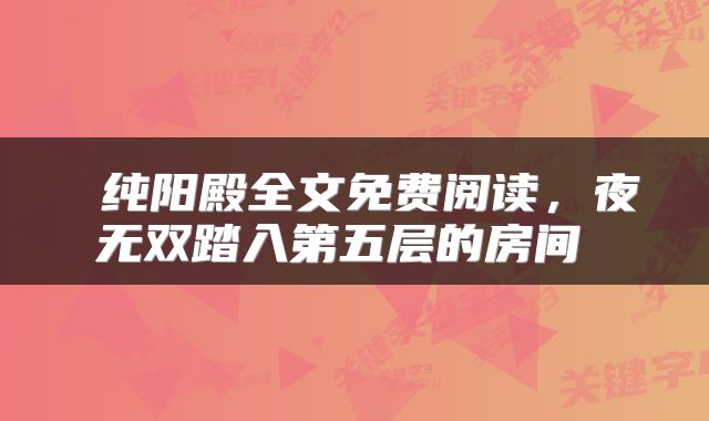  纯阳殿全文免费阅读，夜无双踏入第五层的房间 