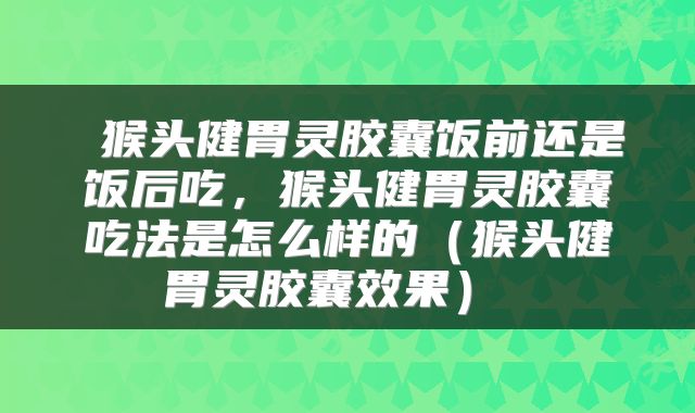  猴头健胃灵胶囊饭前还是饭后吃，猴头健胃灵胶囊吃法是怎么样的（猴头健胃灵胶囊效果） 