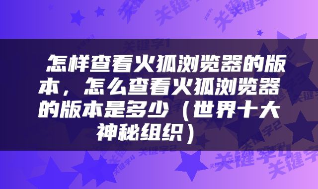  怎样查看火狐浏览器的版本，怎么查看火狐浏览器的版本是多少（世界十大神秘组织） 