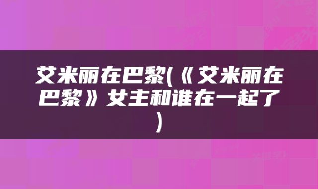 艾米丽在巴黎(《艾米丽在巴黎》女主和谁在一起了)