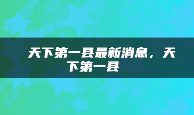  天下第一县最新消息，天下第一县 