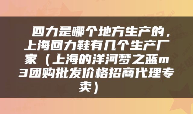  回力是哪个地方生产的，上海回力鞋有几个生产厂家（上海的洋河梦之蓝m3团购批发价格招商代理专卖） 