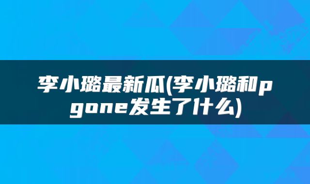 李小璐最新瓜(李小璐和pgone发生了什么)