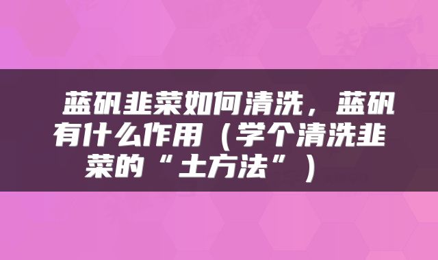  蓝矾韭菜如何清洗，蓝矾有什么作用（学个清洗韭菜的“土方法”） 