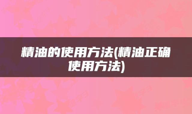 精油的使用方法(精油正确使用方法)