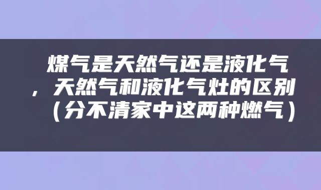  煤气是天然气还是液化气，天然气和液化气灶的区别（分不清家中这两种燃气） 