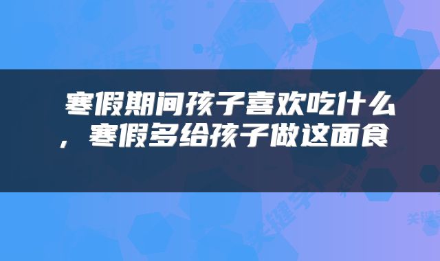  寒假期间孩子喜欢吃什么，寒假多给孩子做这面食 