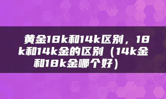  黄金18k和14k区别，18k和14k金的区别（14k金和18k金哪个好） 
