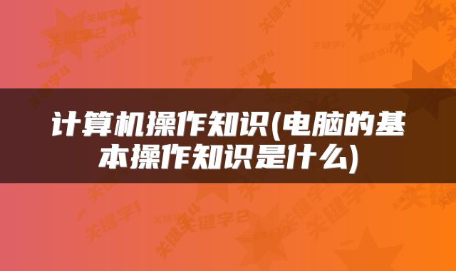 计算机操作知识(电脑的基本操作知识是什么)